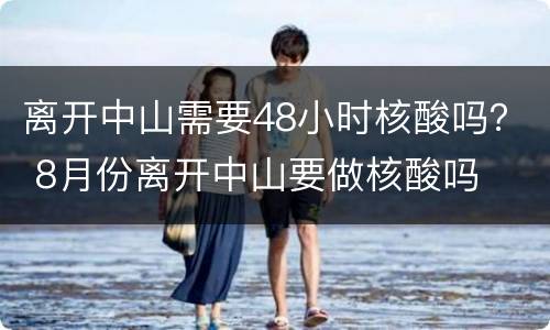 离开中山需要48小时核酸吗？ 8月份离开中山要做核酸吗