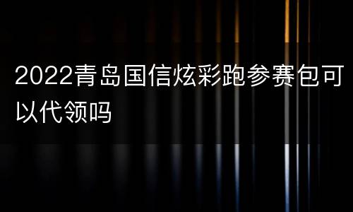 2022青岛国信炫彩跑参赛包可以代领吗