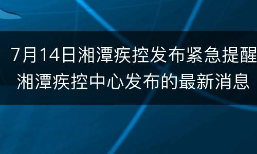 7月14日湘潭疾控发布紧急提醒 湘潭疾控中心发布的最新消息