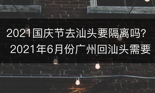 2021国庆节去汕头要隔离吗？ 2021年6月份广州回汕头需要隔离吗