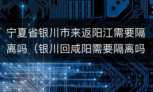 宁夏省银川市来返阳江需要隔离吗（银川回咸阳需要隔离吗）