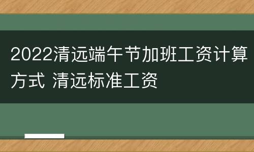 2022清远端午节加班工资计算方式 清远标准工资