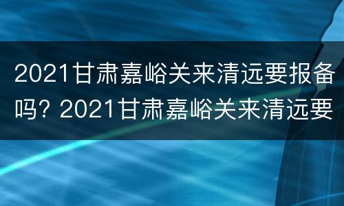 2021甘肃嘉峪关来清远要报备吗? 2021甘肃嘉峪关来清远要报备吗