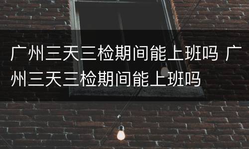 广州三天三检期间能上班吗 广州三天三检期间能上班吗