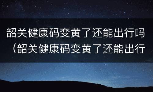 韶关健康码变黄了还能出行吗（韶关健康码变黄了还能出行吗现在）