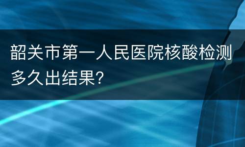韶关市第一人民医院核酸检测多久出结果？