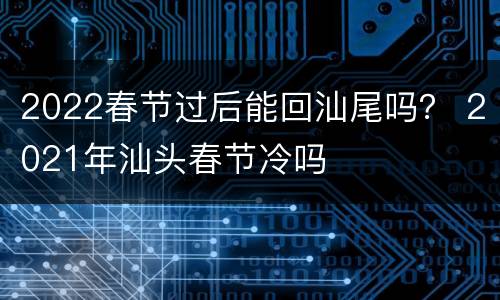 2022春节过后能回汕尾吗？ 2021年汕头春节冷吗