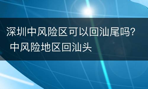 深圳中风险区可以回汕尾吗？ 中风险地区回汕头
