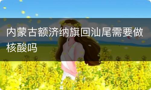 内蒙古额济纳旗回汕尾需要做核酸吗