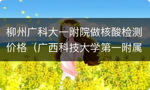 柳州广科大一附院做核酸检测价格（广西科技大学第一附属医院核酸检测时间）
