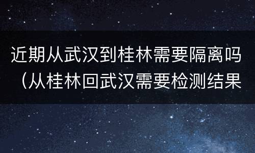 近期从武汉到桂林需要隔离吗（从桂林回武汉需要检测结果隔离吗）