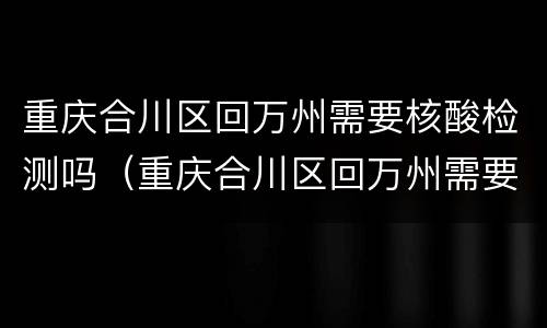 重庆合川区回万州需要核酸检测吗（重庆合川区回万州需要核酸检测吗最新）