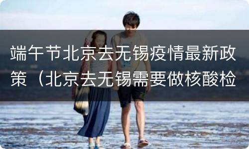 端午节北京去无锡疫情最新政策（北京去无锡需要做核酸检测吗）