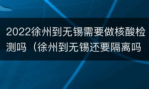 2022徐州到无锡需要做核酸检测吗（徐州到无锡还要隔离吗）