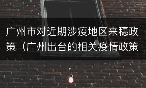 广州市对近期涉疫地区来穗政策（广州出台的相关疫情政策）