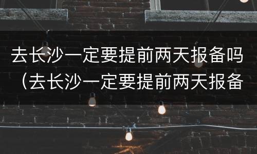 去长沙一定要提前两天报备吗（去长沙一定要提前两天报备吗疫情）