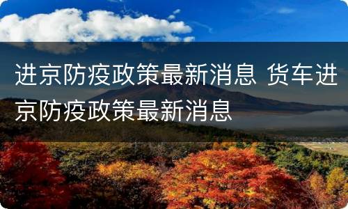 进京防疫政策最新消息 货车进京防疫政策最新消息