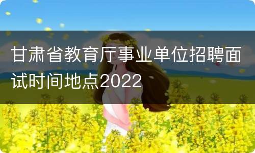 甘肃省教育厅事业单位招聘面试时间地点2022
