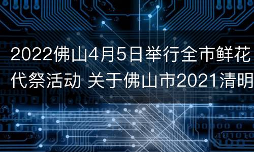 2022佛山4月5日举行全市鲜花代祭活动 关于佛山市2021清明 拜祭的最新文件