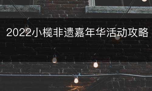 2022小榄非遗嘉年华活动攻略