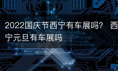 2022国庆节西宁有车展吗？ 西宁元旦有车展吗