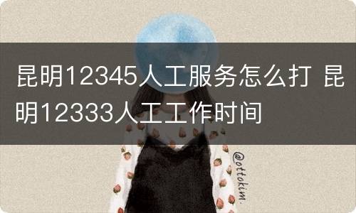 昆明12345人工服务怎么打 昆明12333人工工作时间