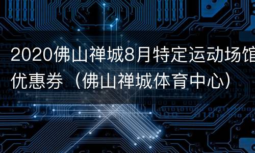 2020佛山禅城8月特定运动场馆优惠券（佛山禅城体育中心）