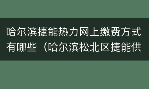 哈尔滨捷能热力网上缴费方式有哪些（哈尔滨松北区捷能供热收费厅位置）