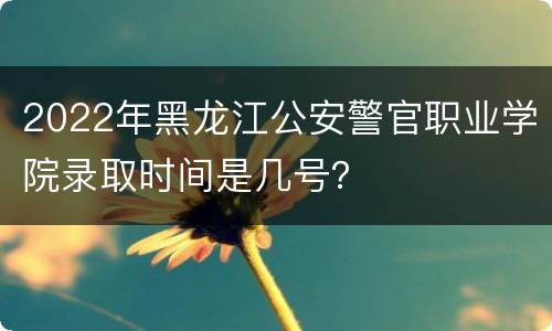2022年黑龙江公安警官职业学院录取时间是几号？