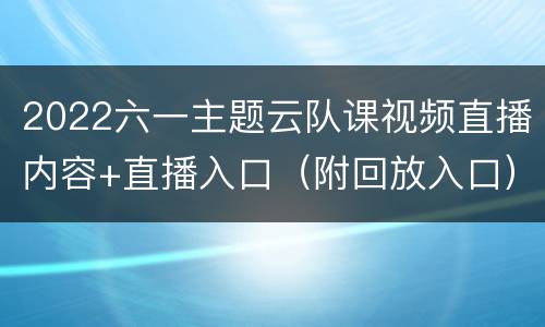 2022六一主题云队课视频直播内容+直播入口（附回放入口）