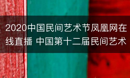 2020中国民间艺术节凤凰网在线直播 中国第十二届民间艺术节