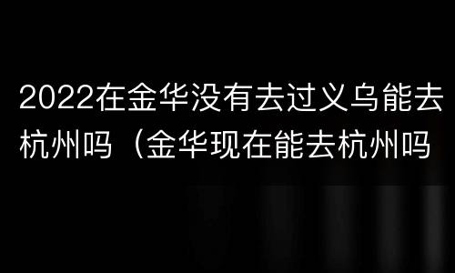 2022在金华没有去过义乌能去杭州吗（金华现在能去杭州吗）