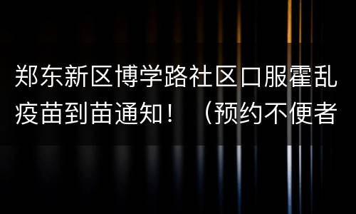 郑东新区博学路社区口服霍乱疫苗到苗通知！（预约不便者可直接来接种）