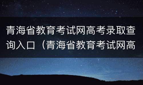青海省教育考试网高考录取查询入口（青海省教育考试网高考录取查询入口官网）