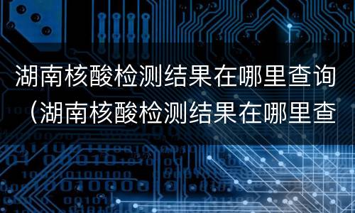 湖南核酸检测结果在哪里查询（湖南核酸检测结果在哪里查询啊）