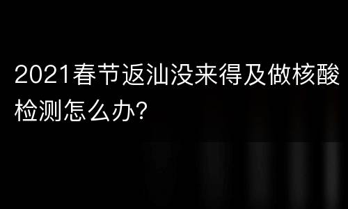 2021春节返汕没来得及做核酸检测怎么办？