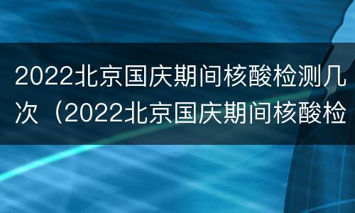 2022北京国庆期间核酸检测几次（2022北京国庆期间核酸检测几次啊）
