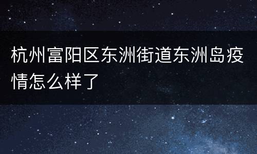 杭州富阳区东洲街道东洲岛疫情怎么样了