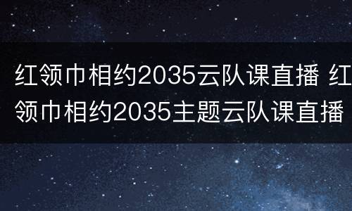 红领巾相约2035云队课直播 红领巾相约2035主题云队课直播视频