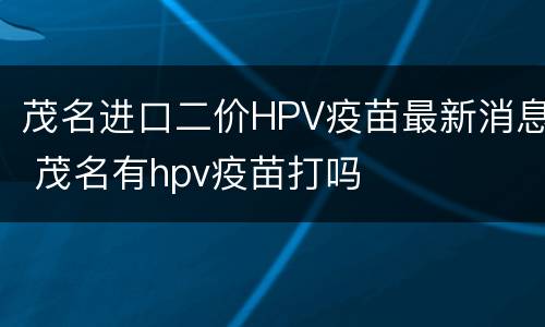 茂名进口二价HPV疫苗最新消息 茂名有hpv疫苗打吗