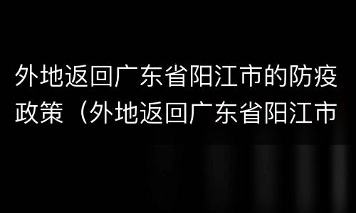 外地返回广东省阳江市的防疫政策（外地返回广东省阳江市的防疫政策最新）