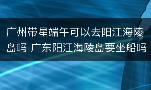 广州带星端午可以去阳江海陵岛吗 广东阳江海陵岛要坐船吗?