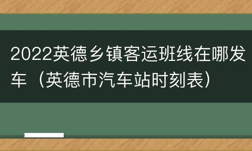 2022英德乡镇客运班线在哪发车（英德市汽车站时刻表）
