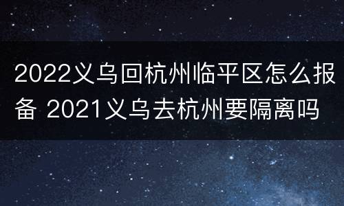 2022义乌回杭州临平区怎么报备 2021义乌去杭州要隔离吗