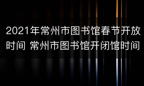2021年常州市图书馆春节开放时间 常州市图书馆开闭馆时间