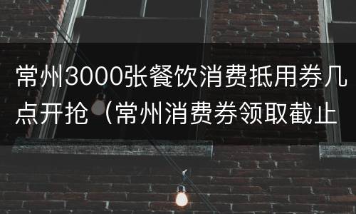 常州3000张餐饮消费抵用券几点开抢（常州消费券领取截止日期）