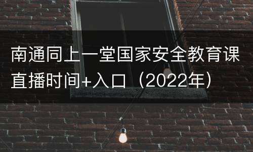 南通同上一堂国家安全教育课直播时间+入口（2022年）