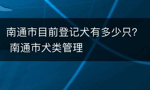 南通市目前登记犬有多少只？ 南通市犬类管理