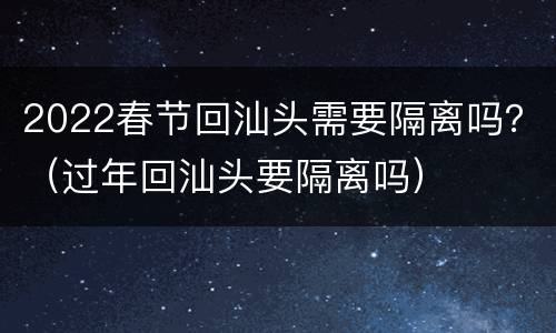 2022春节回汕头需要隔离吗？（过年回汕头要隔离吗）