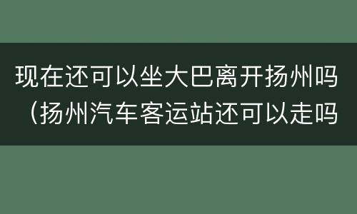 现在还可以坐大巴离开扬州吗（扬州汽车客运站还可以走吗）